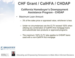 CHF Grant / CalHFA / CHDAP California Homebuyer’s Downpayment Assistance Program - CHDAP Maximum Loan Amount 3% of the sales price or appraised value, whichever is less Under no circumstances can the CLTV exceed 102% when utilizing any combination of CalHFA first mortgage loans and subordinate loan products or approved programs The maximum 102% CLTV also applies to CHDAP loans used with a non-CalHFA first mortgage  