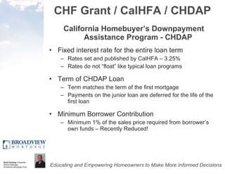 CHF Grant / CalHFA / CHDAP California Homebuyer’s Downpayment Assistance Program - CHDAP Fixed interest rate for the entire loan term Rates set and published by CalHFA – 3.25% Rates do not “float” like typical loan programs Term of CHDAP Loan Term matches the term of the first mortgage Payments on the junior loan are deferred for the life of the first loan Minimum Borrower Contribution Minimum 1% of the sales price required from borrower’s own funds – Recently Reduced! 