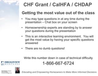 CHF Grant / CalHFA / CHDAP Getting the most value out of the class You may type questions in at any time during the presentation – Chat box on your screen Homeownership experts are standing by to answer your questions during the presentation This is an  interactive  learning environment.  You will get the most value by having your specific questions answered There are no dumb questions!  Write this number down in case of technical difficulty 1-866-667-6724 