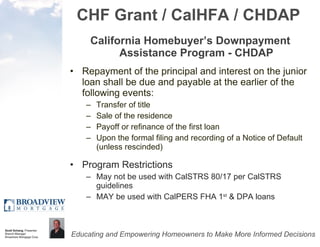 CHF Grant / CalHFA / CHDAP California Homebuyer’s Downpayment Assistance Program - CHDAP Repayment of the principal and interest on the junior loan shall be due and payable at the earlier of the following events:  Transfer of title  Sale of the residence  Payoff or refinance of the first loan  Upon the formal filing and recording of a Notice of Default (unless rescinded)  Program Restrictions May not be used with CalSTRS 80/17 per CalSTRS guidelines MAY be used with CalPERS FHA 1 st  & DPA loans 