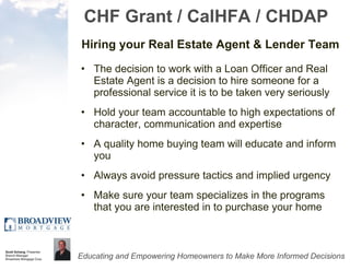 CHF Grant / CalHFA / CHDAP Hiring your Real Estate Agent & Lender Team The decision to work with a Loan Officer and Real Estate Agent is a decision to hire someone for a professional service it is to be taken very seriously Hold your team accountable to high expectations of character, communication and expertise A quality home buying team will educate and inform you  Always avoid pressure tactics and implied urgency Make sure your team specializes in the programs that you are interested in to purchase your home 