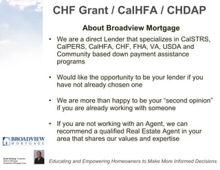 CHF Grant / CalHFA / CHDAP About Broadview Mortgage We are a direct Lender that specializes in CalSTRS, CalPERS, CalHFA, CHF, FHA, VA, USDA and Community based down payment assistance programs Would like the opportunity to be your lender if you have not already chosen one We are more than happy to be your “second opinion” if you are already working with someone If you are not working with an Agent, we can recommend a qualified Real Estate Agent in your area that shares our values and expertise 