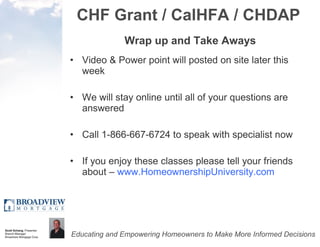 CHF Grant / CalHFA / CHDAP Wrap up and Take Aways Video & Power point will posted on site later this week We will stay online until all of your questions are answered Call 1-866-667-6724 to speak with specialist now If you enjoy these classes please tell your friends about –  www.HomeownershipUniversity.com 