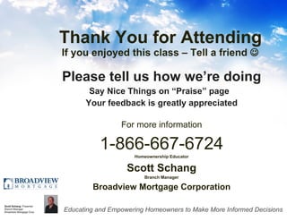 Thank You for Attending If you enjoyed this class – Tell a friend   Please tell us how we’re doing Say Nice Things on “Praise” page  Your feedback is greatly appreciated For more information 1-866-667-6724 Homeownership Educator Scott Schang Branch Manager Broadview Mortgage Corporation 