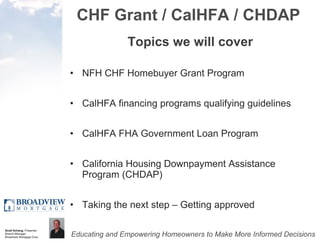 CHF Grant / CalHFA / CHDAP Topics we will cover NFH CHF Homebuyer Grant Program CalHFA financing programs qualifying guidelines CalHFA FHA Government Loan Program California Housing Downpayment Assistance Program (CHDAP) Taking the next step – Getting approved 