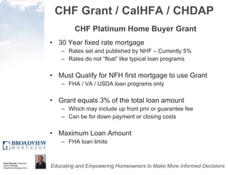 CHF Grant / CalHFA / CHDAP CHF Platinum Home Buyer Grant 30 Year fixed rate mortgage Rates set and published by NHF – Currently 5% Rates do not “float” like typical loan programs Must Qualify for NFH first mortgage to use Grant FHA / VA / USDA loan programs only Grant equals 3% of the total loan amount Which may include up front pmi or guarantee fee Can be for down payment or closing costs Maximum Loan Amount FHA loan limits 