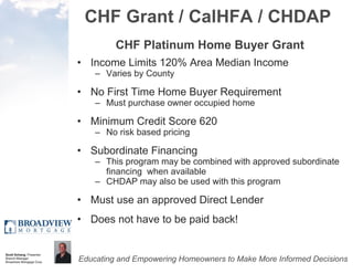 CHF Grant / CalHFA / CHDAP CHF Platinum Home Buyer Grant Income Limits 120% Area Median Income Varies by County No First Time Home Buyer Requirement Must purchase owner occupied home Minimum Credit Score 620 No risk based pricing Subordinate Financing This program may be combined with approved subordinate financing  when available CHDAP may also be used with this program Must use an approved Direct Lender Does not have to be paid back! 