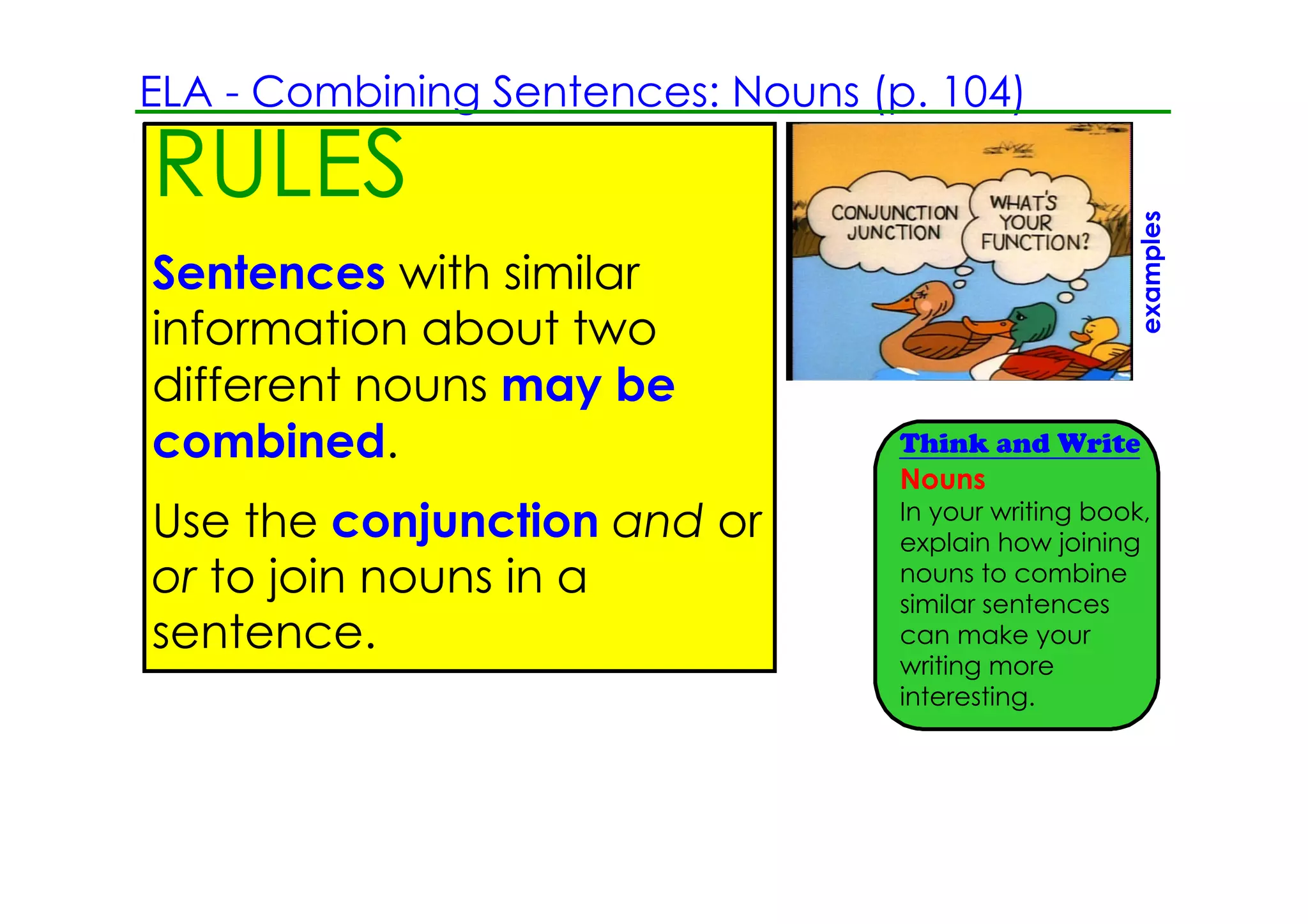 ELA ­ Combining Sentences: Nouns (p. 104)                         Feet
RULES                                                             Inch




                                                       examples
Sentences with similar
                                                                  mea
information about two                                             Feet
different nouns may be                                            of m
combined.                          Think and Write
                                   Nouns
                                   In your writing book,
Use the conjunction and or         explain how joining
or to join nouns in a              nouns to combine
                                   similar sentences
sentence.                          can make your
                                   writing more
                                   interesting.
 