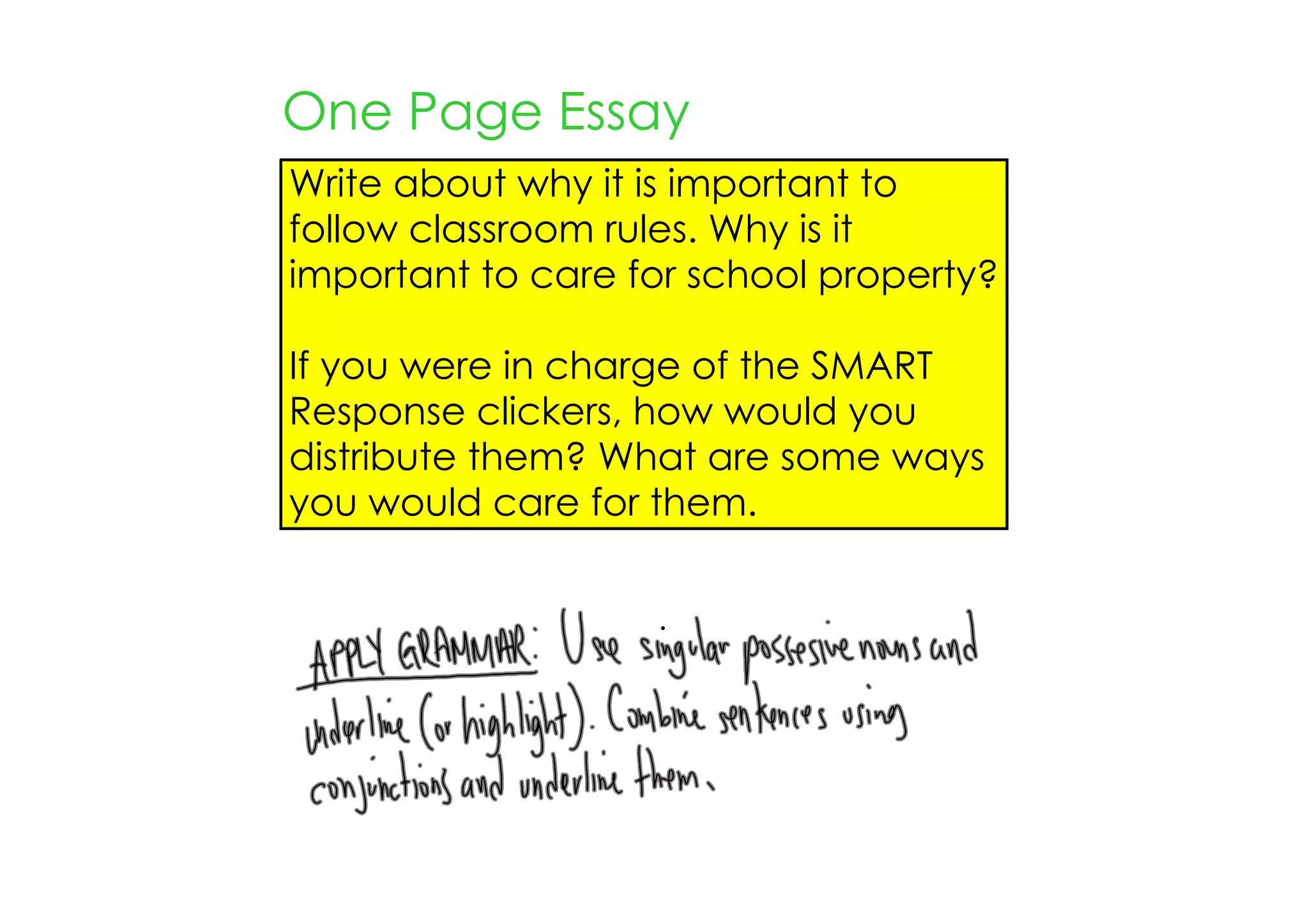 One Page Essay
Write about why it is important to
follow classroom rules. Why is it
important to care for school property?

If you were in charge of the SMART
Response clickers, how would you
distribute them? What are some ways
you would care for them.
 