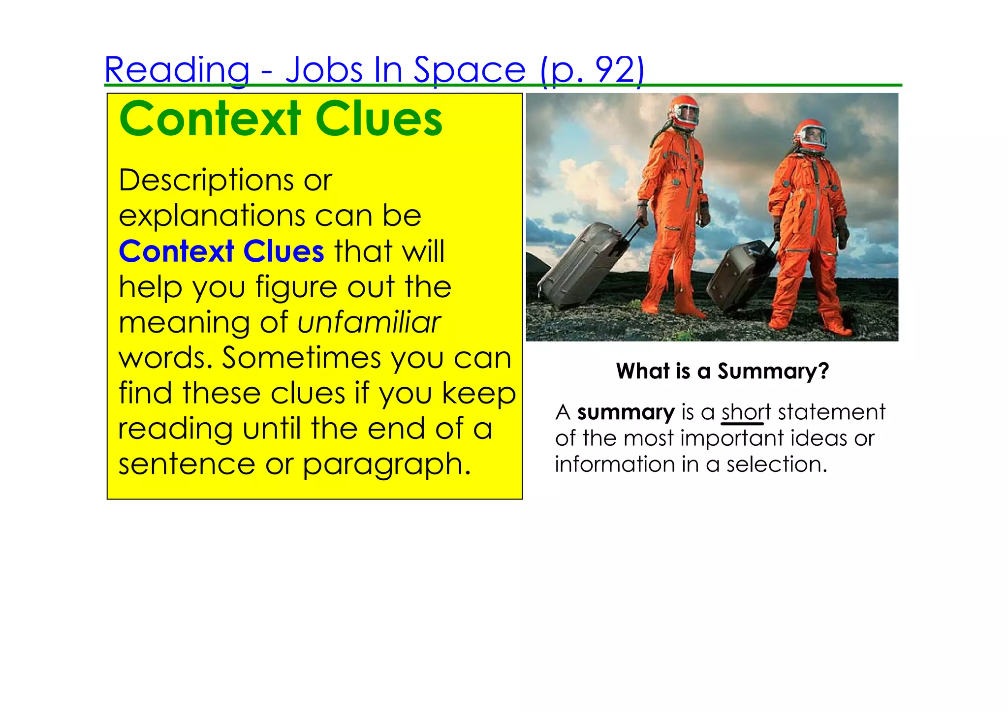 Reading ­ Jobs In Space (p. 92)
Context Clues
Descriptions or
explanations can be
Context Clues that will
help you figure out the
meaning of unfamiliar
words. Sometimes you can            What is a Summary?
find these clues if you keep
                               A summary is a short statement
reading until the end of a     of the most important ideas or
                                       TAP TO REVEAL
sentence or paragraph.         information in a selection.
 