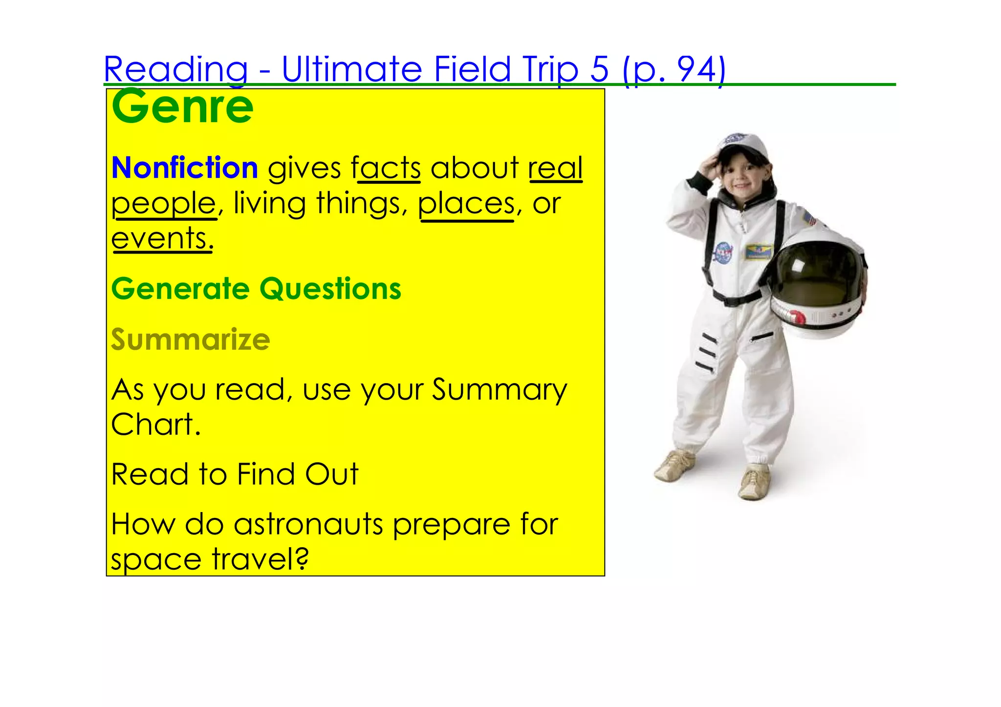 Reading ­ Ultimate Field Trip 5 (p. 94)
Genre
Nonfiction gives facts about real
people, living things, places, or
events.
Generate Questions
Summarize
As you read, use your Summary
Chart.
Read to Find Out
How do astronauts prepare for
space travel?
 