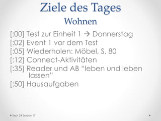 Ziele des Tages
Wohnen
[:00] Test zur Einheit 1  Donnerstag
[:02] Event 1 vor dem Test
[:05] Wiederholen: Möbel, S. 80
[:12] Connect-Aktivitäten
[:35] Reader und AB “leben und leben
lassen”
[:50] Hausaufgaben
Sept 24 Session 17
 