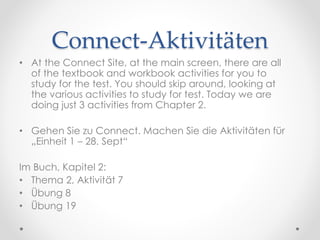 Connect-Aktivitäten
• At the Connect Site, at the main screen, there are all
of the textbook and workbook activities for you to
study for the test. You should skip around, looking at
the various activities to study for test. Today we are
doing just 3 activities from Chapter 2.
• Gehen Sie zu Connect. Machen Sie die Aktivitäten für
„Einheit 1 – 28. Sept“
Im Buch, Kapitel 2:
• Thema 2, Aktivität 7
• Übung 8
• Übung 19
 