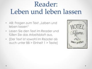 Reader:
Leben und leben lassen
• AB: Fragen zum Text „Leben und
leben lassen“
• Lesen Sie den Text im Reader und
füllen Sie das Arbeitsblatt aus.
• [Der Text ist sowohl im Reader als
auch unter BB > Einheit 1 > Texte]
 