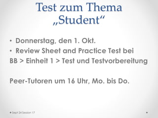 Test zum Thema
„Student“
• Donnerstag, den 1. Okt.
• Review Sheet and Practice Test bei
BB > Einheit 1 > Test und Testvorbereitung
Peer-Tutoren um 16 Uhr, Mo. bis Do.
Sept 24 Session 17
 