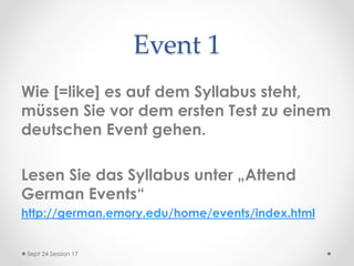 Event 1
Wie [=like] es auf dem Syllabus steht,
müssen Sie vor dem ersten Test zu einem
deutschen Event gehen.
Lesen Sie das Syllabus unter „Attend
German Events“
http://german.emory.edu/home/events/index.html
Sept 24 Session 17
 