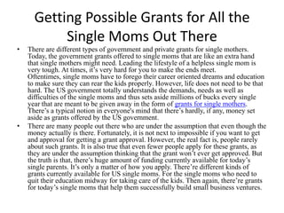 Getting Possible Grants for All the Single Moms Out There There are different types of government and private grants for single mothers. Today, the government grants offered to single moms that are like an extra hand that single mothers might need. Leading the lifestyle of a helpless single mom is very tough. At times, it’s very hard for you to make the ends meet. Oftentimes, single moms have to forego their career oriented dreams and education to make sure they can rear the kids properly. However, life does not need to be that hard. The US government totally understands the demands, needs as well as difficulties of the single moms and thus sets aside millions of bucks every single year that are meant to be given away in the form of grants for single mothers. There’s a typical notion in everyone's mind that there’s hardly, if any, money set aside as grants offered by the US government. There are many people out there who are under the assumption that even though the money actually is there. Fortunately, it is not next to impossible if you want to get and approval for getting a grant approval. However, the real fact is, people rarely about such grants. It is also true that even fewer people apply for these grants, as they are under the assumption thinking that the grant won’t ever get approved. But the truth is that, there’s huge amount of funding currently available for today’s single parents. It’s only a matter of how you apply. There’re different kinds of grants currently available for US single moms. For the single moms who need to quit their education midway for taking care of the kids. Then again, there’re grants for today’s single moms that help them successfully build small business ventures. 