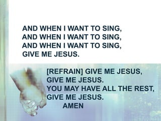 AND WHEN I WANT TO SING,
AND WHEN I WANT TO SING,
AND WHEN I WANT TO SING,
GIVE ME JESUS.
[REFRAIN] GIVE ME JESUS,
GIVE ME JESUS.
YOU MAY HAVE ALL THE REST,
GIVE ME JESUS.
AMEN
 