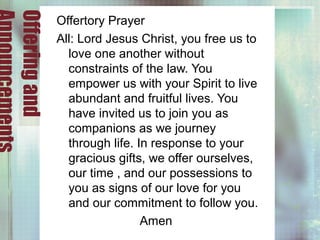 Offeringand Offertory Prayer
All: Lord Jesus Christ, you free us to
love one another without
constraints of the law. You
empower us with your Spirit to live
abundant and fruitful lives. You
have invited us to join you as
companions as we journey
through life. In response to your
gracious gifts, we offer ourselves,
our time , and our possessions to
you as signs of our love for you
and our commitment to follow you.
Amen
 