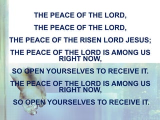 THE PEACE OF THE LORD,
THE PEACE OF THE LORD,
THE PEACE OF THE RISEN LORD JESUS;
THE PEACE OF THE LORD IS AMONG US
RIGHT NOW,
SO OPEN YOURSELVES TO RECEIVE IT.
THE PEACE OF THE LORD IS AMONG US
RIGHT NOW,
SO OPEN YOURSELVES TO RECEIVE IT.
 