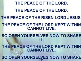 THE PEACE OF THE LORD,
THE PEACE OF THE LORD,
THE PEACE OF THE RISEN LORD JESUS;
THE PEACE OF THE LORD KEPT WITHIN
CANNOT LIVE,
SO OPEN YOURSELVES NOW TO SHARE
IT.
THE PEACE OF THE LORD KEPT WITHIN
CANNOT LIVE,
SO OPEN YOURSELVES NOW TO SHARE
 