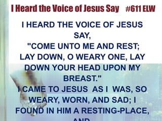 I HEARD THE VOICE OF JESUS
SAY,
"COME UNTO ME AND REST;
LAY DOWN, O WEARY ONE, LAY
DOWN YOUR HEAD UPON MY
BREAST."
I CAME TO JESUS AS I WAS, SO
WEARY, WORN, AND SAD; I
FOUND IN HIM A RESTING-PLACE,
I Heard the Voice of Jesus Say #611 ELW
 