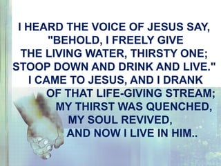 I HEARD THE VOICE OF JESUS SAY,
"BEHOLD, I FREELY GIVE
THE LIVING WATER, THIRSTY ONE;
STOOP DOWN AND DRINK AND LIVE."
I CAME TO JESUS, AND I DRANK
OF THAT LIFE-GIVING STREAM;
MY THIRST WAS QUENCHED,
MY SOUL REVIVED,
AND NOW I LIVE IN HIM..
 