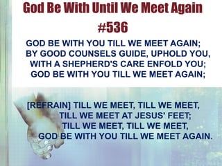 GOD BE WITH YOU TILL WE MEET AGAIN;
BY GOOD COUNSELS GUIDE, UPHOLD YOU,
WITH A SHEPHERD'S CARE ENFOLD YOU;
GOD BE WITH YOU TILL WE MEET AGAIN;
[REFRAIN] TILL WE MEET, TILL WE MEET,
TILL WE MEET AT JESUS' FEET;
TILL WE MEET, TILL WE MEET,
GOD BE WITH YOU TILL WE MEET AGAIN.
God Be With Until We Meet Again
#536
 
