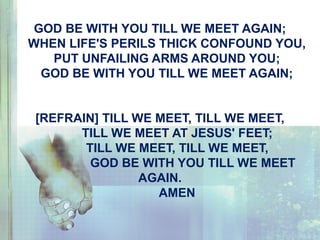 GOD BE WITH YOU TILL WE MEET AGAIN;
WHEN LIFE'S PERILS THICK CONFOUND YOU,
PUT UNFAILING ARMS AROUND YOU;
GOD BE WITH YOU TILL WE MEET AGAIN;
[REFRAIN] TILL WE MEET, TILL WE MEET,
TILL WE MEET AT JESUS' FEET;
TILL WE MEET, TILL WE MEET,
GOD BE WITH YOU TILL WE MEET
AGAIN.
AMEN
 