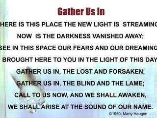 HERE IS THIS PLACE THE NEW LIGHT IS STREAMING
NOW IS THE DARKNESS VANISHED AWAY;
SEE IN THIS SPACE OUR FEARS AND OUR DREAMING
BROUGHT HERE TO YOU IN THE LIGHT OF THIS DAY.
GATHER US IN, THE LOST AND FORSAKEN,
GATHER US IN, THE BLIND AND THE LAME;
CALL TO US NOW, AND WE SHALL AWAKEN,
WE SHALL ARISE AT THE SOUND OF OUR NAME.
Gather Us In
©1950, Marty Haugen
 