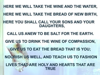 HERE WE WILL TAKE THE WINE AND THE WATER,
HERE WE WILL TAKE THE BREAD OF NEW BIRTH,
HERE YOU SHALL CALL YOUR SONS AND YOUR
DAUGHTERS,
CALL US ANEW TO BE SALT FOR THE EARTH.
GIVE US TO DRINK THE WINE OF COMPASSION,
GIVE US TO EAT THE BREAD THAT IS YOU;
NOURISH US WELL, AND TEACH US TO FASHION
LIVES THAT ARE HOLY AND HEARTS THAT ARE
TRUE
 