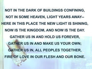 NOT IN THE DARK OF BUILDINGS CONFINING,
NOT IN SOME HEAVEN, LIGHT YEARS AWAY--
HERE IN THIS PLACE THE NEW LIGHT IS SHINING,
NOW IS THE KINGDOM, AND NOW IS THE DAY.
GATHER US IN AND HOLD US FOREVER,
GATHER US IN AND MAKE US YOUR OWN;
GATHER US IN, ALL PEOPLES TOGETHER,
FIRE OF LOVE IN OUR FLESH AND OUR BONE.
 