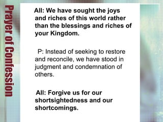 PrayerofConfession
All: We have sought the joys
and riches of this world rather
than the blessings and riches of
your Kingdom.
P: Instead of seeking to restore
and reconcile, we have stood in
judgment and condemnation of
others.
All: Forgive us for our
shortsightedness and our
shortcomings.
 
