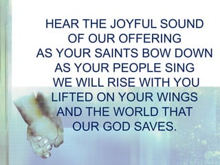 HEAR THE JOYFUL SOUND
OF OUR OFFERING
AS YOUR SAINTS BOW DOWN
AS YOUR PEOPLE SING
WE WILL RISE WITH YOU
LIFTED ON YOUR WINGS
AND THE WORLD THAT
OUR GOD SAVES.
 