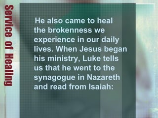 ServiceofHealing
He also came to heal
the brokenness we
experience in our daily
lives. When Jesus began
his ministry, Luke tells
us that he went to the
synagogue in Nazareth
and read from Isaiah:
 