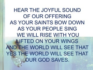 HEAR THE JOYFUL SOUND
OF OUR OFFERING
AS YOUR SAINTS BOW DOWN
AS YOUR PEOPLE SING
WE WILL RISE WITH YOU
LIFTED ON YOUR WINGS
AND THE WORLD WILL SEE THAT
YES THE WORLD WILL SEE THAT
OUR GOD SAVES.
 
