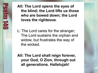 Psalm146
All: The Lord opens the eyes of
the blind; the Lord lifts us those
who are bowed down; the Lord
loves the righteous.
L: The Lord cares for the stranger;
The Lord sustains the orphan and
widow, but frustrates the way of
the wicked.
All: The Lord shall reign forever,
your God, O Zion, through out
all generations. Hallelujah!
 