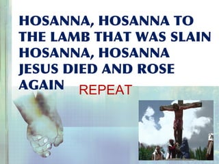 HOSANNA, HOSANNA TO
THE LAMB THAT WAS SLAIN
HOSANNA, HOSANNA
JESUS DIED AND ROSE
AGAIN REPEAT
 