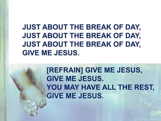 JUST ABOUT THE BREAK OF DAY,
JUST ABOUT THE BREAK OF DAY,
JUST ABOUT THE BREAK OF DAY,
GIVE ME JESUS.
[REFRAIN] GIVE ME JESUS,
GIVE ME JESUS.
YOU MAY HAVE ALL THE REST,
GIVE ME JESUS.
 