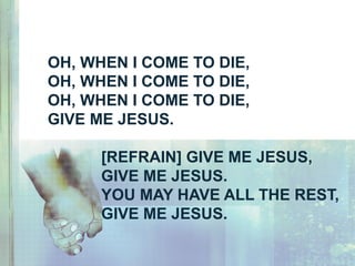OH, WHEN I COME TO DIE,
OH, WHEN I COME TO DIE,
OH, WHEN I COME TO DIE,
GIVE ME JESUS.
[REFRAIN] GIVE ME JESUS,
GIVE ME JESUS.
YOU MAY HAVE ALL THE REST,
GIVE ME JESUS.
 