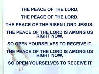 THE PEACE OF THE LORD,
THE PEACE OF THE LORD,
THE PEACE OF THE RISEN LORD JESUS;
THE PEACE OF THE LORD IS AMONG US
RIGHT NOW,
SO OPEN YOURSELVES TO RECEIVE IT.
THE PEACE OF THE LORD IS AMONG US
RIGHT NOW,
SO OPEN YOURSELVES TO RECEIVE IT.
 