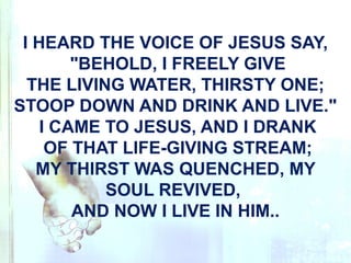 I HEARD THE VOICE OF JESUS SAY,
"BEHOLD, I FREELY GIVE
THE LIVING WATER, THIRSTY ONE;
STOOP DOWN AND DRINK AND LIVE."
I CAME TO JESUS, AND I DRANK
OF THAT LIFE-GIVING STREAM;
MY THIRST WAS QUENCHED, MY
SOUL REVIVED,
AND NOW I LIVE IN HIM..
 