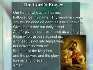 The Lord’s PrayerThe Lord’s Prayer
Our Father who art in heaven,Our Father who art in heaven,
hallowed be thy name. Thy kingdom come.hallowed be thy name. Thy kingdom come.
Thy will be done on earth as it is in heaven.Thy will be done on earth as it is in heaven.
Give us this day our daily bread.Give us this day our daily bread.
And forgive us our trespasses as we forgiveAnd forgive us our trespasses as we forgive
those who trespass against us.those who trespass against us.
And lead us not into temptation,And lead us not into temptation,
but deliver us from evil.but deliver us from evil.
For thine is the kingdom,For thine is the kingdom,
and the power, and the gloryand the power, and the glory
forever and forever.forever and forever.
Amen.Amen.
 