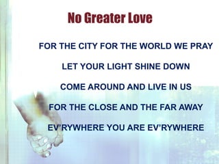 FOR THE CITY FOR THE WORLD WE PRAY
LET YOUR LIGHT SHINE DOWN
COME AROUND AND LIVE IN US
FOR THE CLOSE AND THE FAR AWAY
EV’RYWHERE YOU ARE EV’RYWHERE
No Greater Love
 