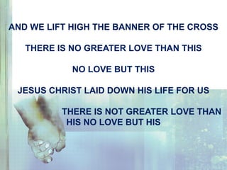 AND WE LIFT HIGH THE BANNER OF THE CROSS
THERE IS NO GREATER LOVE THAN THIS
NO LOVE BUT THIS
JESUS CHRIST LAID DOWN HIS LIFE FOR US
THERE IS NOT GREATER LOVE THAN
HIS NO LOVE BUT HIS
 