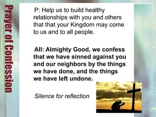 PrayerofConfession
P: Help us to build healthy
relationships with you and others
that that your Kingdom may come
to us and to all people.
All: Almighty Good, we confess
that we have sinned against you
and our neighbors by the things
we have done, and the things
we have left undone.
Silence for reflection
 