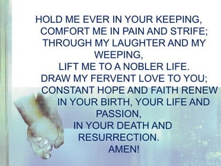 HOLD ME EVER IN YOUR KEEPING,
COMFORT ME IN PAIN AND STRIFE;
THROUGH MY LAUGHTER AND MY
WEEPING,
LIFT ME TO A NOBLER LIFE.
DRAW MY FERVENT LOVE TO YOU;
CONSTANT HOPE AND FAITH RENEW
IN YOUR BIRTH, YOUR LIFE AND
PASSION,
IN YOUR DEATH AND
RESURRECTION.
AMEN!
 