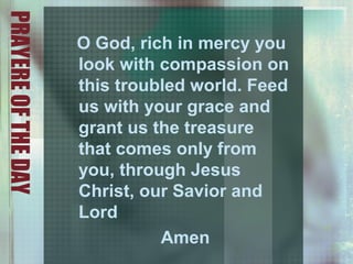 PRAYEREOFTHEDAY
O God, rich in mercy you
look with compassion on
this troubled world. Feed
us with your grace and
grant us the treasure
that comes only from
you, through Jesus
Christ, our Savior and
Lord
Amen
 