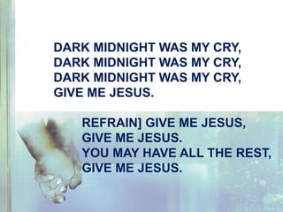 DARK MIDNIGHT WAS MY CRY,
DARK MIDNIGHT WAS MY CRY,
DARK MIDNIGHT WAS MY CRY,
GIVE ME JESUS.
REFRAIN] GIVE ME JESUS,
GIVE ME JESUS.
YOU MAY HAVE ALL THE REST,
GIVE ME JESUS.
 