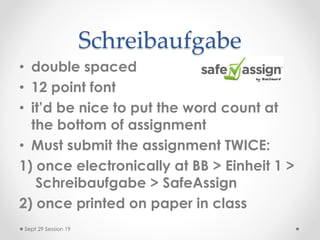 Schreibaufgabe
• double spaced
• 12 point font
• it’d be nice to put the word count at
the bottom of assignment
• Must submit the assignment TWICE:
1) once electronically at BB > Einheit 1 >
Schreibaufgabe > SafeAssign
2) once printed on paper in class
Sept 29 Session 19
 